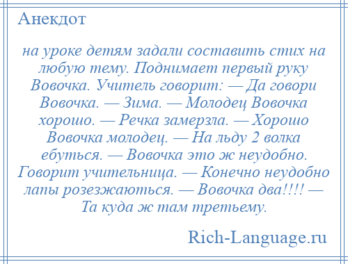 
    на уроке детям задали составить стих на любую тему. Поднимает первый руку Вовочка. Учитель говорит: — Да говори Вовочка. — Зима. — Молодец Вовочка хорошо. — Речка замерзла. — Хорошо Вовочка молодец. — На льду 2 волка ебуться. — Вовочка это ж неудобно. Говорит учительница. — Конечно неудобно лапы розезжаються. — Вовочка два!!!! — Та куда ж там третьему.