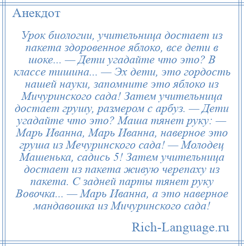 
    Урок биологии, учительница достает из пакета здоровенное яблоко, все дети в шоке... — Дети угадайте что это? В классе тишина... — Эх дети, это гордость нашей науки, запомните это яблоко из Мичуринского сада! Затем учительница достает грушу, размером с арбуз. — Дети угадайте что это? Маша тянет руку: — Марь Иванна, Марь Иванна, наверное это груша из Мечуринского сада! — Молодец Машенька, садись 5! Затем учительница достает из пакета живую черепаху из пакета. С задней парты тянет руку Вовочка... — Марь Иванна, а это наверное мандавошка из Мичуринского сада!