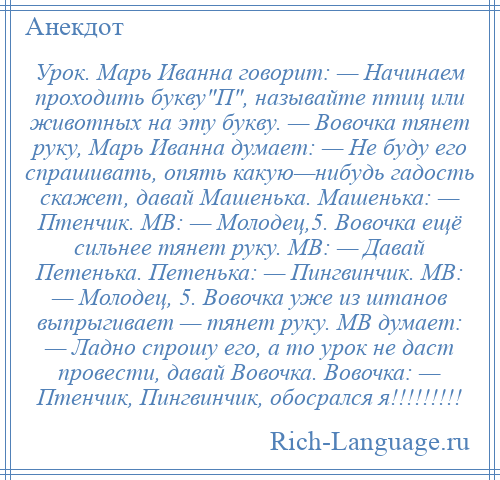 
    Урок. Марь Иванна говорит: — Начинаем проходить букву П , называйте птиц или животных на эту букву. — Вовочка тянет руку, Марь Иванна думает: — Не буду его спрашивать, опять какую—нибудь гадость скажет, давай Машенька. Машенька: — Птенчик. МВ: — Молодец,5. Вовочка ещё сильнее тянет руку. МВ: — Давай Петенька. Петенька: — Пингвинчик. МВ: — Молодец, 5. Вовочка уже из штанов выпрыгивает — тянет руку. МВ думает: — Ладно спрошу его, а то урок не даст провести, давай Вовочка. Вовочка: — Птенчик, Пингвинчик, обосрался я!!!!!!!!!