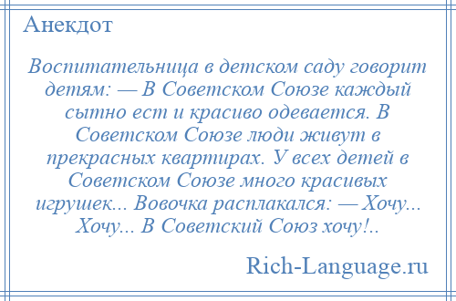 
    Воспитательница в детском саду говорит детям: — В Советском Союзе каждый сытно ест и красиво одевается. В Советском Союзе люди живут в прекрасных квартирах. У всех детей в Советском Союзе много красивых игрушек... Вовочка расплакался: — Хочу... Хочу... В Советский Союз хочу!..