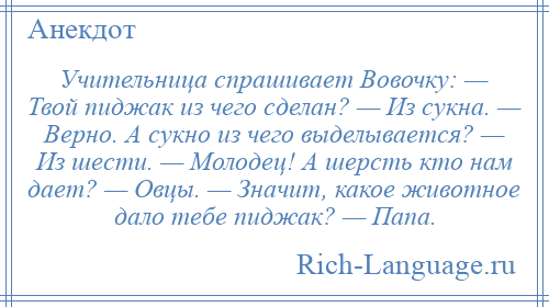 
    Учительница спрашивает Вовочку: — Твой пиджак из чего сделан? — Из сукна. — Верно. А сукно из чего выделывается? — Из шести. — Молодец! А шерсть кто нам дает? — Овцы. — Значит, какое животное дало тебе пиджак? — Папа.