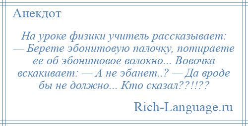 
    На уроке физики учитель рассказывает: — Берете эбонитовую палочку, потираете ее об эбонитовое волокно... Вовочка вскакивает: — А не эбанет..? — Да вроде бы не должно... Кто сказал??!!??