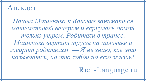 
    Пошла Машенька к Вовочке заниматься математикой вечером и вернулась домой только утром. Родители в трансе. Машенька вертит трусы на пальчике и говорит родителям: — Я не знаю, как это называется, но это хобби на всю жизнь!