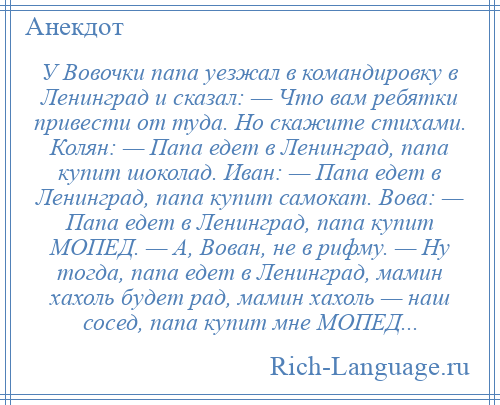 
    У Вовочки папа уезжал в командировку в Ленинград и сказал: — Что вам ребятки привести от туда. Но скажите стихами. Колян: — Папа едет в Ленинград, папа купит шоколад. Иван: — Папа едет в Ленинград, папа купит самокат. Вова: — Папа едет в Ленинград, папа купит МОПЕД. — А, Вован, не в рифму. — Ну тогда, папа едет в Ленинград, мамин хахоль будет рад, мамин хахоль — наш сосед, папа купит мне МОПЕД...