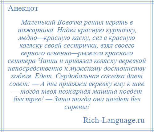 
    Маленький Вовочка решил играть в пожарника. Надел красную курточку, медно—красную каску, сел в красную коляску своей сестрички, взял своего верного огненно—рыжего красного сеттера Чаппи и привязал коляску веревкой непосредственно к мужскому достоинству кобеля. Едет. Сердобольная соседка дает совет: — А ты привяжи веревку ему к шее — тогда твоя пожарная машина поедет быстрее! — Зато тогда она поедет без сирены!