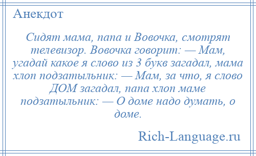 
    Сидят мама, папа и Вовочка, смотрят телевизор. Вовочка говорит: — Мам, угадай какое я слово из 3 букв загадал, мама хлоп подзатыльник: — Мам, за что, я слово ДОМ загадал, папа хлоп маме подзатыльник: — О доме надо думать, о доме.