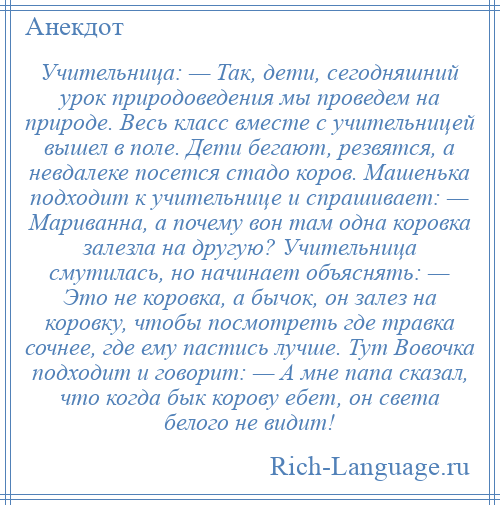 
    Учительница: — Так, дети, сегодняшний урок природоведения мы проведем на природе. Весь класс вместе с учительницей вышел в поле. Дети бегают, резвятся, а невдалеке посется стадо коров. Машенька подходит к учительнице и спрашивает: — Мариванна, а почему вон там одна коровка залезла на другую? Учительница смутилась, но начинает объяснять: — Это не коровка, а бычок, он залез на коровку, чтобы посмотреть где травка сочнее, где ему пастись лучше. Тут Вовочка подходит и говорит: — А мне папа сказал, что когда бык корову ебет, он света белого не видит!