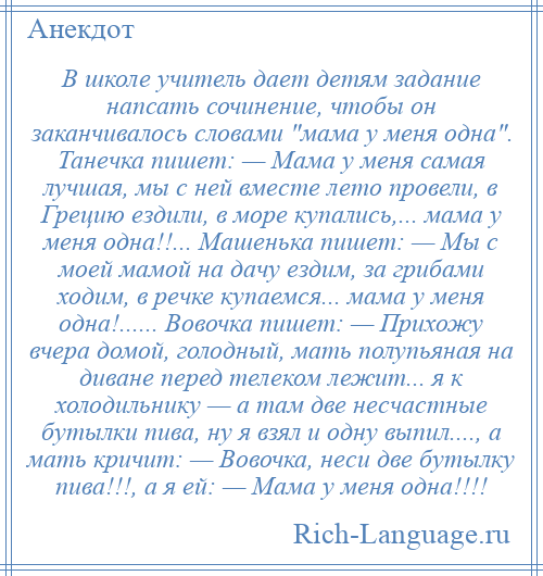 
    В школе учитель дает детям задание напсать сочинение, чтобы он заканчивалось словами мама у меня одна . Танечка пишет: — Мама у меня самая лучшая, мы с ней вместе лето провели, в Грецию ездили, в море купались,... мама у меня одна!!... Машенька пишет: — Мы с моей мамой на дачу ездим, за грибами ходим, в речке купаемся... мама у меня одна!...... Вовочка пишет: — Прихожу вчера домой, голодный, мать полупьяная на диване перед телеком лежит... я к холодильнику — а там две несчастные бутылки пива, ну я взял и одну выпил...., а мать кричит: — Вовочка, неси две бутылку пива!!!, а я ей: — Мама у меня одна!!!!