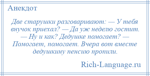 
    Две старушки разговаривают: — У тебя внучок приехал? — Да уж неделю гостит. — Ну и как? Дедушке помогает? — Помогает, помогает. Вчера вот вместе дедушкину пенсию пропили.