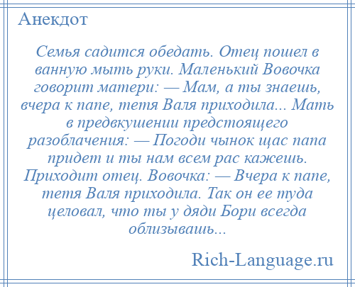 
    Семья садится обедать. Отец пошел в ванную мыть руки. Маленький Вовочка говорит матери: — Мам, а ты знаешь, вчера к папе, тетя Валя приходила... Мать в предвкушении предстоящего разоблачения: — Погоди чынок щас папа придет и ты нам всем рас кажешь. Приходит отец. Вовочка: — Вчера к папе, тетя Валя приходила. Так он ее туда целовал, что ты у дяди Бори всегда облизывашь...