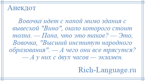 
    Вовочка идет с папой мимо здания с вывеской Вино , около которого стоит толпа. — Папа, что это такое? — Это, Вовочка, Высший институт народного образования . — А чего они все трясутся? — А у них с двух часов — экзамен.