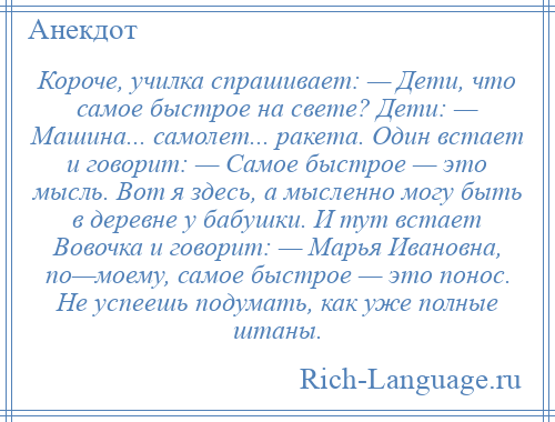 
    Короче, училка спрашивает: — Дети, что самое быстрое на свете? Дети: — Машина... самолет... ракета. Один встает и говорит: — Самое быстрое — это мысль. Вот я здесь, а мысленно могу быть в деревне у бабушки. И тут встает Вовочка и говорит: — Марья Ивановна, по—моему, самое быстрое — это понос. Не успеешь подумать, как уже полные штаны.