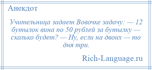 
    Учительница задает Вовочке задачу: — 12 бутылок вина по 50 рублей за бутылку — сколько будет? — Ну, если на двоих — то дня три.