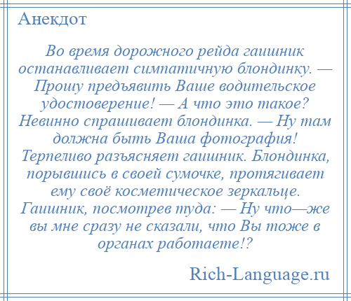 
    Во время дорожного рейда гаишник останавливает симпатичную блондинку. — Прошу предъявить Ваше водительское удостоверение! — А что это такое? Невинно спрашивает блондинка. — Ну там должна быть Ваша фотография! Терпеливо разъясняет гаишник. Блондинка, порывшись в своей сумочке, протягивает ему своё косметическое зеркальце. Гаишник, посмотрев туда: — Ну что—же вы мне сразу не сказали, что Вы тоже в органах работаете!?