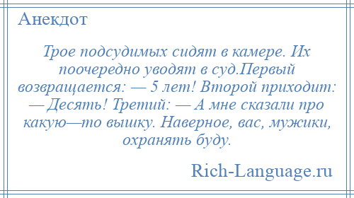
    Трое подсудимых сидят в камере. Их поочередно уводят в суд.Первый возвращается: — 5 лет! Второй приходит: — Десять! Третий: — А мне сказали про какую—то вышку. Наверное, вас, мужики, охранять буду.