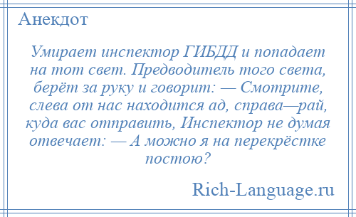 
    Умирает инспектор ГИБДД и попадает на тот свет. Предводитель того света, берёт за руку и говорит: — Смотрите, слева от нас находится ад, справа—рай, куда вас отправить, Инспектор не думая отвечает: — А можно я на перекрёстке постою?