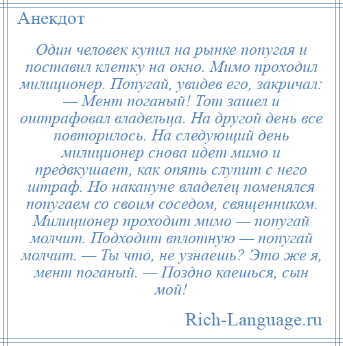 
    Один человек купил на рынке попугая и поставил клетку на окно. Мимо проходил милиционер. Попугай, увидев его, закричал: — Мент поганый! Тот зашел и оштрафовал владельца. На другой день все повторилось. На следующий день милиционер снова идет мимо и предвкушает, как опять слупит с него штраф. Но накануне владелец поменялся попугаем со своим соседом, священником. Милиционер проходит мимо — попугай молчит. Подходит вплотную — попугай молчит. — Ты что, не узнаешь? Это же я, мент поганый. — Поздно каешься, сын мой!