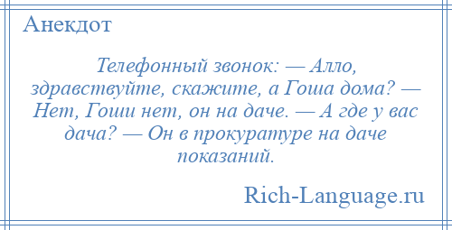 
    Телефонный звонок: — Алло, здравствуйте, скажите, а Гоша дома? — Нет, Гоши нет, он на даче. — А где у вас дача? — Он в прокуратуре на даче показаний.