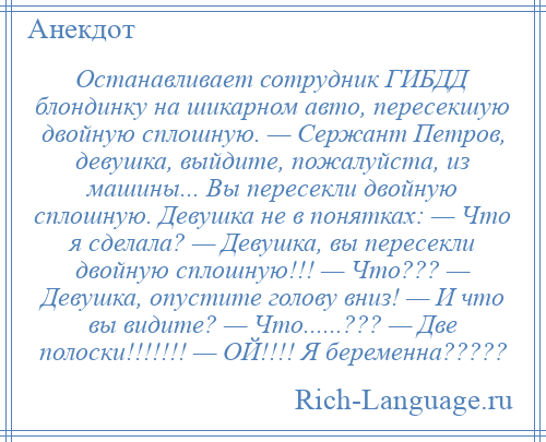 
    Останавливает сотрудник ГИБДД блондинку на шикарном авто, пересекшую двойную сплошную. — Сержант Петров, девушка, выйдите, пожалуйста, из машины... Вы пересекли двойную сплошную. Девушка не в понятках: — Что я сделала? — Девушка, вы пересекли двойную сплошную!!! — Что??? — Девушка, опустите голову вниз! — И что вы видите? — Что......??? — Две полоски!!!!!!! — ОЙ!!!! Я беременна?????