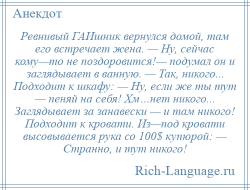 
    Ревнивый ГАИшник вернулся домой, там его встречает жена. — Ну, сейчас кому—то не поздоровится!— подумал он и заглядывает в ванную. — Так, никого... Подходит к шкафу: — Ну, если же ты тут — пеняй на себя! Хм…нет никого... Заглядывает за занавески — и там никого! Подходит к кровати. Из—под кровати высовывается рука со 100$ купюрой: — Странно, и тут никого!