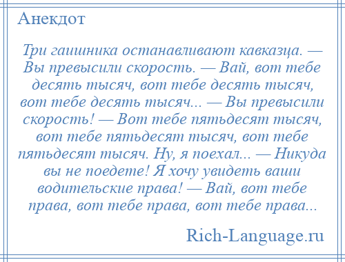 
    Три гаишника останавливают кавказца. — Вы превысили скорость. — Вай, вот тебе десять тысяч, вот тебе десять тысяч, вот тебе десять тысяч... — Вы превысили скорость! — Вот тебе пятьдесят тысяч, вот тебе пятьдесят тысяч, вот тебе пятьдесят тысяч. Ну, я поехал... — Никуда вы не поедете! Я хочу увидеть ваши водительские права! — Вай, вот тебе права, вот тебе права, вот тебе права...