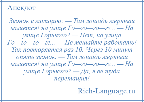 
    Звонок в милицию: — Там лошадь мертвая валяется! на улице Го—го—го—гг... — На улице Горького? — Нет, на улице Го—го—го—гг... — Не мешайте работать! Так повторяется раз 10. Через 10 минут опять звонок. — Там лошадь мертвая валяется! на улице Го—го—го—гг... — На улице Горького? — Да, я ее туда перетащил!