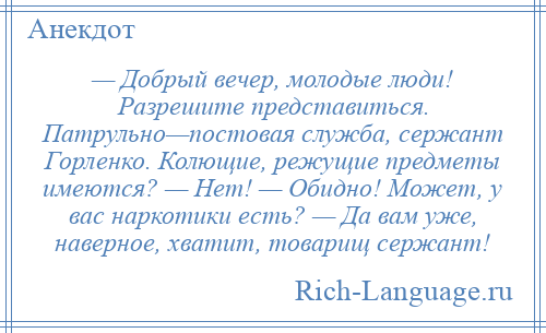 
    — Добрый вечер, молодые люди! Разрешите представиться. Патрульно—постовая служба, сержант Горленко. Колющие, режущие предметы имеются? — Нет! — Обидно! Может, у вас наркотики есть? — Да вам уже, наверное, хватит, товарищ сержант!