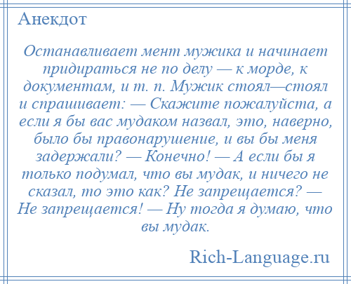 
    Останавливает мент мужика и начинает придираться не по делу — к морде, к документам, и т. п. Мужик стоял—стоял и спрашивает: — Скажите пожалуйста, а если я бы вас мудаком назвал, это, наверно, было бы правонарушение, и вы бы меня задержали? — Конечно! — А если бы я только подумал, что вы мудак, и ничего не сказал, то это как? Не запрещается? — Не запрещается! — Ну тогда я думаю, что вы мудак.
