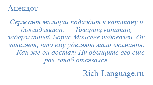 
    Сержант милиции подходит к капитану и докладывает: — Товарищ капитан, задержанный Борис Моисеев недоволен. Он заявляет, что ему уделяют мало внимания. — Как же он достал! Ну обыщите его еще раз, чтоб отвязался.