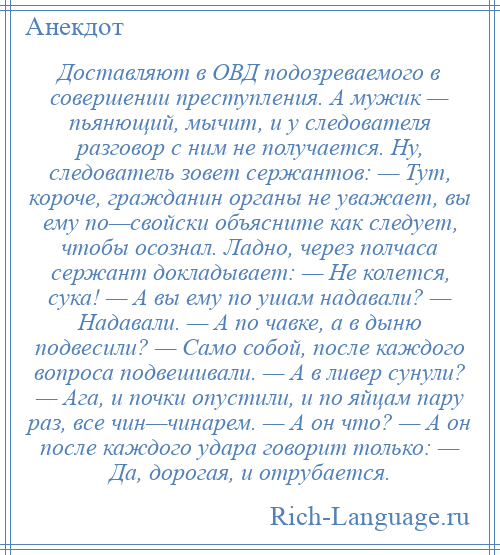 
    Доставляют в ОВД подозреваемого в совершении преступления. А мужик — пьянющий, мычит, и у следователя разговор с ним не получается. Ну, следователь зовет сержантов: — Тут, короче, гражданин органы не уважает, вы ему по—свойски объясните как следует, чтобы осознал. Ладно, через полчаса сержант докладывает: — Не колется, сука! — А вы ему по ушам надавали? — Надавали. — А по чавке, а в дыню подвесили? — Само собой, после каждого вопроса подвешивали. — А в ливер сунули? — Ага, и почки опустили, и по яйцам пару раз, все чин—чинарем. — А он что? — А он после каждого удара говорит только: — Да, дорогая, и отрубается.