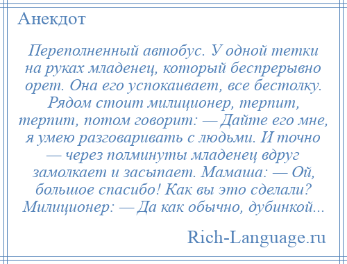 
    Переполненный автобус. У одной тетки на руках младенец, который беспрерывно орет. Она его успокаивает, все бестолку. Рядом стоит милиционер, терпит, терпит, потом говорит: — Дайте его мне, я умею разговаривать с людьми. И точно — через полминуты младенец вдруг замолкает и засыпает. Мамаша: — Ой, большое спасибо! Как вы это сделали? Милиционер: — Да как обычно, дубинкой...