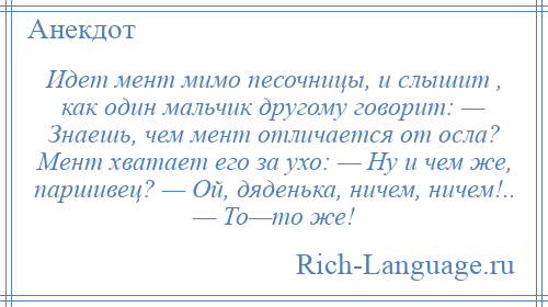 
    Идет мент мимо песочницы, и слышит , как один мальчик другому говорит: — Знаешь, чем мент отличается от осла? Мент хватает его за ухо: — Ну и чем же, паршивец? — Ой, дяденька, ничем, ничем!.. — То—то же!