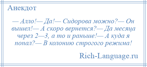
    — Алло!— Да!— Сидорова можно?— Он вышел!— А скоро вернется?— Да месяца через 2—3, а то и раньше!— А куда я попал?— В колонию строгого режима!