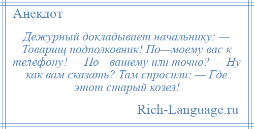 
    Дежурный докладывает начальнику: — Товарищ подполковник! По—моему вас к телефону! — По—вашему или точно? — Ну как вам сказать? Там спросили: — Где этот старый козел!