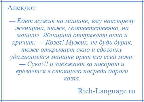 
    — Едет мужик на машине, ему навстречу женщина, тоже, соответственно, на машине. Женщина открывает окно и кричит: — Козел! Мужик, не будь дурак, тоже открывает окно и вдогонку удаляющейся машине орет изо всей мочи: — Сука!!! и заезжает за поворот и врезается в стоящего посреди дороги козла.