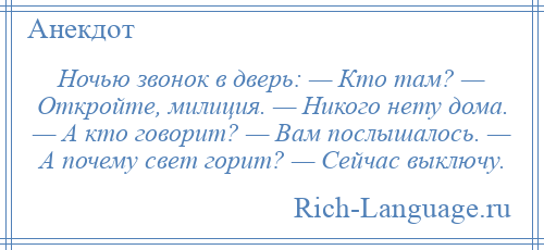 
    Ночью звонок в дверь: — Кто там? — Откройте, милиция. — Никого нету дома. — А кто говорит? — Вам послышалось. — А почему свет горит? — Сейчас выключу.