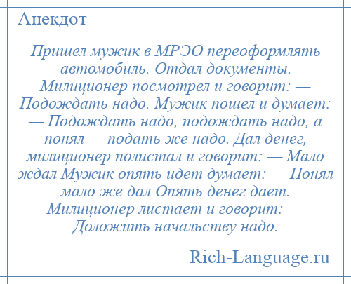 
    Пришел мужик в МРЭО переоформлять автомобиль. Отдал документы. Милиционер посмотрел и говорит: — Подождать надо. Мужик пошел и думает: — Подождать надо, подождать надо, а понял — подать же надо. Дал денег, милиционер полистал и говорит: — Мало ждал Мужик опять идет думает: — Понял мало же дал Опять денег дает. Милиционер листает и говорит: — Доложить начальству надо.