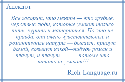 
    Все говорят, что менты — это грубые, черствые люди, которые умеют только пить, курить и материться. Но это не правда, они очень чувствительные и романтичные натуры — бывает, придут домой, возьмут какой—нибудь роман и плачут, и плачут... — ... потому что читать не умеют!!!