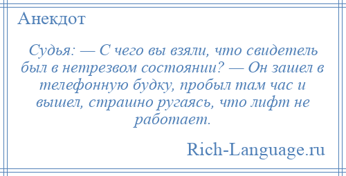 
    Судья: — С чего вы взяли, что свидетель был в нетрезвом состоянии? — Он зашел в телефонную будку, пробыл там час и вышел, страшно ругаясь, что лифт не работает.