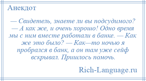 
    — Свидетель, знаете ли вы подсудимого? — А как же, и очень хорошо! Одно время мы с ним вместе работали в банке. — Как же это было? — Как—то ночью я пробрался в банк, а он там уже сейф вскрывал. Пришлось помочь.