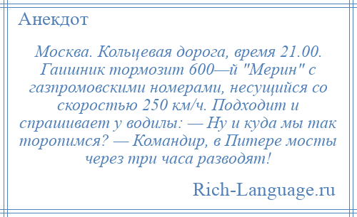 
    Москва. Кольцевая дорога, время 21.00. Гаишник тормозит 600—й Мерин с газпромовскими номерами, несущийся со скоростью 250 км/ч. Подходит и спрашивает у водилы: — Ну и куда мы так торопимся? — Командир, в Питере мосты через три часа разводят!