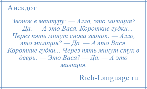 
    Звонок в ментуру: — Алло, это милиция? — Да. — А это Вася. Короткие гудки... Через пять минут снова звонок: — Алло, это милиция? — Да. — А это Вася. Короткие гудки... Через пять минут стук в дверь: — Это Вася? — Да. — А это милиция.