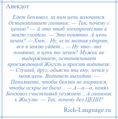 
    Едет бензовоз, за ним цепь волочится. Останавливает гаишник: — Так, почему с цепью? — А это чтоб электричество в землю уходило. — Это понятно. А цепь зачем? — Хмм... Ну, если молния ударит, все в землю уйдет... — Ну это—то понятно, а цепь то зачем? Мужик не выдерживает, останавливает проезжающий Жигуль и просит водителя: — Слушай, друг, объясни ты ему, зачем у меня цепь. Водитель выходит: — Понимаете, чтобы бензин не взорвался, чтобы искры не было... — А—а—а, понял. Бензовоз счастливый уезжает... А гаишник к Жигулю: — Так, почему без ЦЕПИ?