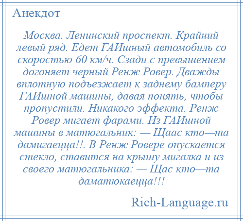 
    Москва. Ленинский проспект. Крайний левый ряд. Едет ГАИшный автомобиль со скоростью 60 км/ч. Сзади с превышением догоняет черный Ренж Ровер. Дважды вплотную подъезжает к заднему бамперу ГАИшной машины, давая понять, чтобы пропустили. Никакого эффекта. Ренж Ровер мигает фарами. Из ГАИшной машины в матюгальник: — Щаас кто—та дамигаецца!!. В Ренж Ровере опускается стекло, ставится на крышу мигалка и из своего матюгальника: — Щас кто—та даматюкаецца!!!