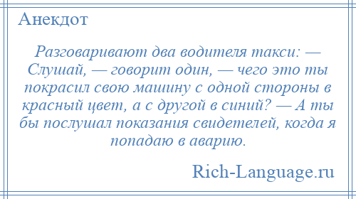 
    Разговаривают два водителя такси: — Слушай, — говорит один, — чего это ты покрасил свою машину с одной стороны в красный цвет, а с другой в синий? — А ты бы послушал показания свидетелей, когда я попадаю в аварию.