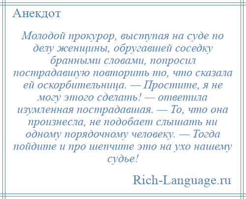 
    Молодой прокурор, выступая на суде по делу женщины, обругавшей соседку бранными словами, попросил пострадавшую повторить то, что сказала ей оскорбительница. — Простите, я не могу этого сделать! — ответила изумленная пострадавшая. — То, что она произнесла, не подобает слышать ни одному порядочному человеку. — Тогда пойдите и про шепчите это на ухо нашему судье!