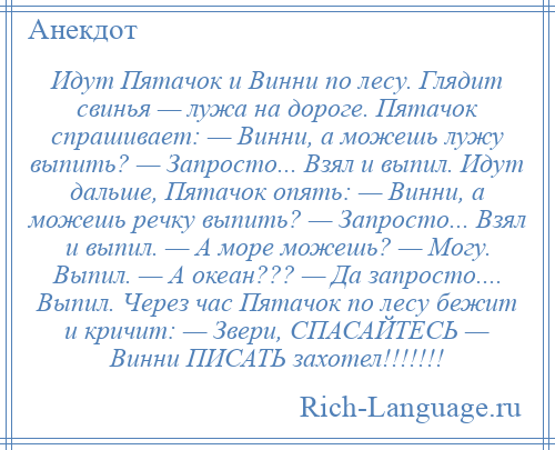 
    Идут Пятачок и Винни по лесу. Глядит свинья — лужа на дороге. Пятачок спрашивает: — Винни, а можешь лужу выпить? — Запросто... Взял и выпил. Идут дальше, Пятачок опять: — Винни, а можешь речку выпить? — Запросто... Взял и выпил. — А море можешь? — Могу. Выпил. — А океан??? — Да запросто.... Выпил. Через час Пятачок по лесу бежит и кричит: — Звери, СПАСАЙТЕСЬ — Винни ПИСАТЬ захотел!!!!!!!