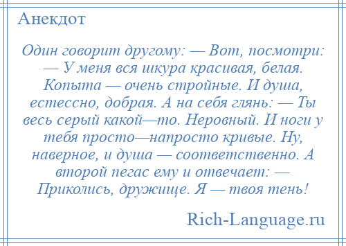 
    Один говорит другому: — Вот, посмотри: — У меня вся шкура красивая, белая. Копыта — очень стройные. И душа, естессно, добрая. А на себя глянь: — Ты весь серый какой—то. Неровный. И ноги у тебя просто—напросто кривые. Ну, наверное, и душа — соответственно. А второй пегас ему и отвечает: — Приколись, дружище. Я — твоя тень!