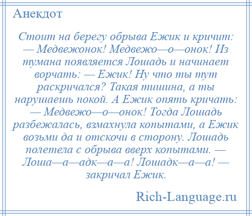 
    Стоит на берегу обрыва Ежик и кричит: — Медвежонок! Медвежо—о—онок! Из тумана появляется Лошадь и начинает ворчать: — Ежик! Ну что ты тут раскричался? Такая тишина, а ты нарушаешь покой. А Ежик опять кричать: — Медвежо—о—онок! Тогда Лошадь разбежалась, взмахнула копытами, а Ежик возьми да и отскочи в сторону. Лошадь полетела с обрыва вверх копытами. — Лоша—а—адк—а—а! Лошадк—а—а! — закричал Ежик.