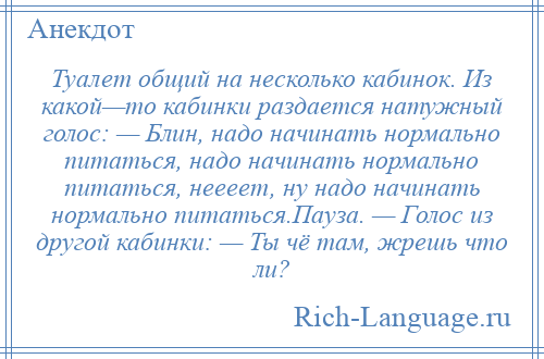 
    Туалет общий на несколько кабинок. Из какой—то кабинки раздается натужный голос: — Блин, надо начинать нормально питаться, надо начинать нормально питаться, неееет, ну надо начинать нормально питаться.Пауза. — Голос из другой кабинки: — Ты чё там, жрешь что ли?